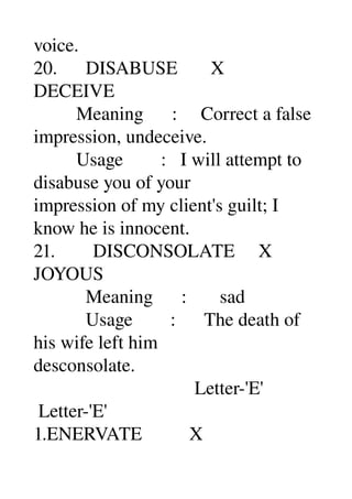 voice. 
20.      DISABUSE       X 
DECEIVE 
         Meaning      :     Correct a false 
impression, undeceive. 
         Usage        :   I will attempt to 
disabuse you of your 
impression of my client's guilt; I 
know he is innocent. 
21.        DISCONSOLATE     X 
JOYOUS 
           Meaning      :       sad 
           Usage        :      The death of 
his wife left him 
desconsolate. 
                                  Letter­'E' 
 Letter­'E' 
1.ENERVATE          X 
 