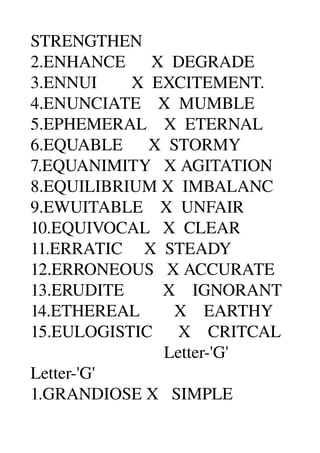 STRENGTHEN 
2.ENHANCE      X  DEGRADE 
3.ENNUI        X  EXCITEMENT. 
4.ENUNCIATE    X  MUMBLE 
5.EPHEMERAL    X  ETERNAL 
6.EQUABLE      X  STORMY 
7.EQUANIMITY   X AGITATION 
8.EQUILIBRIUM X  IMBALANC 
9.EWUITABLE    X  UNFAIR 
10.EQUIVOCAL   X  CLEAR 
11.ERRATIC     X  STEADY 
12.ERRONEOUS   X ACCURATE 
13.ERUDITE         X    IGNORANT 
14.ETHEREAL        X    EARTHY 
15.EULOGISTIC      X    CRITCAL 
                               Letter­'G' 
Letter­'G' 
1.GRANDIOSE X   SIMPLE 
 