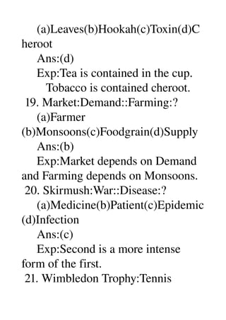      (a)Leaves(b)Hookah(c)Toxin(d)C
heroot 
     Ans:(d) 
     Exp:Tea is contained in the cup. 
        Tobacco is contained cheroot. 
 19. Market:Demand::Farming:? 
     (a)Farmer 
(b)Monsoons(c)Foodgrain(d)Supply 
     Ans:(b) 
     Exp:Market depends on Demand 
and Farming depends on Monsoons. 
 20. Skirmush:War::Disease:? 
     (a)Medicine(b)Patient(c)Epidemic
(d)Infection 
     Ans:(c) 
     Exp:Second is a more intense 
form of the first. 
 21. Wimbledon Trophy:Tennis 
 