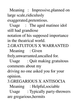   Meaning   :   Impressive,planned on 
large scale,ridiculusly 
exaggerated,pretentious. 
  Usage     :   The aged matinee idol 
still had grandiose 
notation of his supposed importance 
in the theatrical world. 
2.GRATUITOUS X WARRANTED 
  Meaning     : Given 
frely,unwarranted,uncalled for. 
  Usage       : Quit making gratuitous 
comments about my 
driving no one asked you for your 
opinion. 
3.GREGARIOUS X ANTISOCIA 
  Meaning     : Helpful,sociable 
  Usage       : Typically party­throwers 
are gregarious,hermits 
 