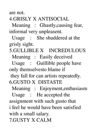 are not. 
4.GRISLY X ANTISOCIAL 
  Meaning   :   Ghastly,causing fear, 
informal very unpleasent. 
  Usage    :    She shuddered at the 
grisly sight. 
5.GULLIBLE X    INCREDULOUS 
  Meaning   :   Easily deceived 
  Usage    :    Guillible people have 
only themselvesto blame if 
 they fall for can artists repeatedly. 
6.GUSTO X  DISTASTE 
  Meaning   :   Enjoyment,enthusiasm 
  Usage    :    He accepted the 
assignment with such gusto that 
i feel he would have been satisfied 
with a small salary. 
7.GUSTY X CALM 
 