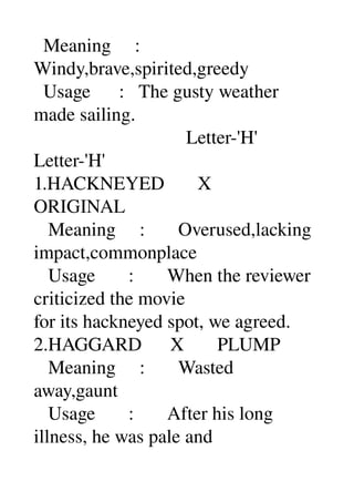   Meaning     : 
Windy,brave,spirited,greedy 
  Usage      :   The gusty weather 
made sailing. 
                                Letter­'H' 
Letter­'H' 
1.HACKNEYED       X 
ORIGINAL 
   Meaning     :       Overused,lacking 
impact,commonplace 
   Usage       :       When the reviewer 
criticized the movie 
for its hackneyed spot, we agreed. 
2.HAGGARD      X       PLUMP 
   Meaning     :       Wasted 
away,gaunt 
   Usage       :       After his long 
illness, he was pale and 
 