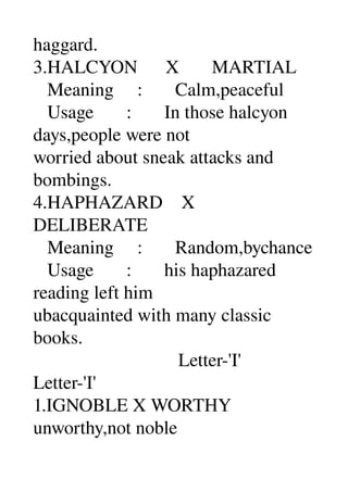 haggard. 
3.HALCYON      X       MARTIAL 
   Meaning     :       Calm,peaceful 
   Usage       :       In those halcyon 
days,people were not 
worried about sneak attacks and 
bombings. 
4.HAPHAZARD    X 
DELIBERATE 
   Meaning     :       Random,bychance 
   Usage       :       his haphazared 
reading left him 
ubacquainted with many classic 
books. 
                               Letter­'I' 
Letter­'I' 
1.IGNOBLE X WORTHY 
unworthy,not noble 
 