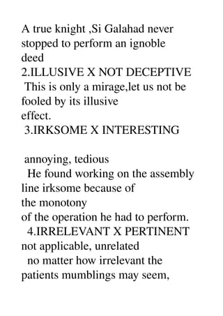 A true knight ,Si Galahad never 
stopped to perform an ignoble 
deed 
2.ILLUSIVE X NOT DECEPTIVE 
 This is only a mirage,let us not be 
fooled by its illusive 
effect. 
 3.IRKSOME X INTERESTING 

 annoying, tedious 
  He found working on the assembly 
line irksome because of 
the monotony 
of the operation he had to perform. 
  4.IRRELEVANT X PERTINENT 
not applicable, unrelated 
  no matter how irrelevant the 
patients mumblings may seem, 
 