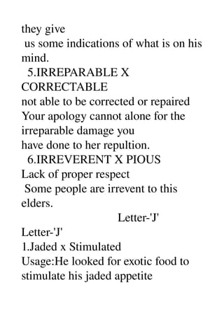 they give 
 us some indications of what is on his 
mind. 
  5.IRREPARABLE X 
CORRECTABLE 
not able to be corrected or repaired 
Your apology cannot alone for the 
irreparable damage you 
have done to her repultion. 
  6.IRREVERENT X PIOUS 
Lack of proper respect 
 Some people are irrevent to this 
elders. 
                                Letter­'J' 
Letter­'J' 
1.Jaded x Stimulated 
Usage:He looked for exotic food to 
stimulate his jaded appetite 
 