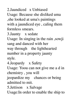 2.Jaundiced   x Unbiased 
Usage: Because she disliked uma 
,she looked at uma's paintings 
with a jaundiced eye , caling them 
formless smears. 
3.Jaunty    x sedate 
Usage: In singing in the rain ,sowji 
sang and danced with her 
way through    the lighthearted 
number in a property jaunty 
style. 
4.Jeopardy    x Safety 
Usage: Yoou can not give me a d in 
chemistry , you will 
jeopardize my    chances or being 
admitted to mit. 
5.Jettison    x Salvage 
Usage:In order to enable the ship to 
 