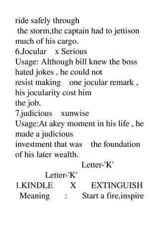 ride safely through 
 the storm,the captain had to jettison 
much of his cargo. 
6.Jocular    x Serious 
Usage: Although bill knew the boss 
hated jokes , he could not 
resist making    one jocular remark , 
his jocularity cost him 
the job. 
7.judicious    xunwise 
Usage:At akey moment in his life , he 
made a judicious 
investment that was    the foundation 
of his later wealth. 
                               Letter­'K' 
              Letter­'K' 
1.KINDLE        X       EXTINGUISH 
  Meaning       :       Start a fire,inspire 
 