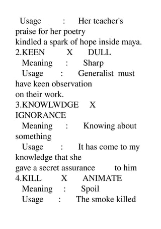   Usage          :      Her teacher's 
praise for her poetry 
kindled a spark of hope inside maya. 
2.KEEN          X       DULL 
   Meaning      :       Sharp 
   Usage        :       Generalist  must 
have keen observation 
on their work. 
3.KNOWLWDGE     X 
IGNORANCE 
   Meaning      :       Knowing about 
something 
   Usage        :       It has come to my 
knowledge that she 
gave a secret assurance         to him 
4.KILL         X       ANIMATE 
   Meaning     :       Spoil 
   Usage       :       The smoke killed 
 