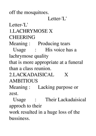 off the mosquitoes. 
                              Letter­'L' 
Letter­'L' 
1.LACHRYMOSE X 
CHEERING 
Meaning :      Producing tears 
   Usage       :       His voice has a 
lachrymose quality 
that is more appropriate at a funeral 
than a class reunion. 
2.LACKADAISICAL        X 
AMBITIOUS 
Meaning :      Lacking purpose or 
zest. 
   Usage       :       Their Lackadaisical 
approch to their 
work resulted in a huge loss of the 
bussiness. 
 