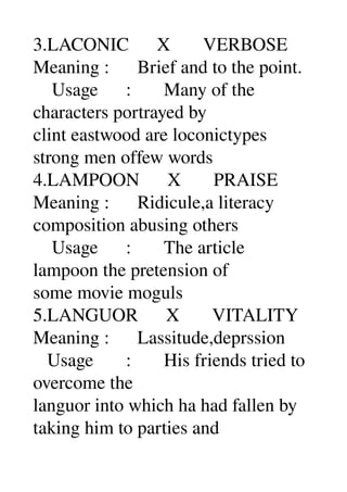 3.LACONIC      X       VERBOSE 
Meaning :      Brief and to the point. 
    Usage      :       Many of the 
characters portrayed by 
clint eastwood are loconictypes 
strong men offew words 
4.LAMPOON      X       PRAISE 
Meaning :      Ridicule,a literacy 
composition abusing others 
    Usage      :       The article 
lampoon the pretension of 
some movie moguls 
5.LANGUOR      X       VITALITY 
Meaning :      Lassitude,deprssion 
   Usage       :       His friends tried to 
overcome the 
languor into which ha had fallen by 
taking him to parties and 
 
