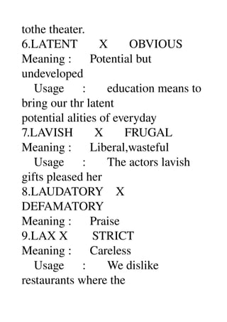 tothe theater. 
6.LATENT       X       OBVIOUS 
Meaning :      Potential but 
undeveloped 
    Usage      :       education means to 
bring our thr latent 
potential alities of everyday 
7.LAVISH       X       FRUGAL 
Meaning :      Liberal,wasteful 
    Usage      :       The actors lavish 
gifts pleased her 
8.LAUDATORY    X 
DEFAMATORY 
Meaning :      Praise 
9.LAX X        STRICT 
Meaning :      Careless 
    Usage      :       We dislike 
restaurants where the 
 