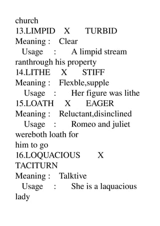 church 
13.LIMPID    X       TURBID 
Meaning :    Clear 
   Usage     :       A limpid stream 
ranthrough his property 
14.LITHE     X       STIFF 
Meaning :    Flexble,supple 
    Usage    :       Her figure was lithe 
15.LOATH     X       EAGER 
Meaning :    Reluctant,disinclined 
    Usage    :       Romeo and juliet 
wereboth loath for 
him to go 
16.LOQUACIOUS        X 
TACITURN 
Meaning :    Talktive 
   Usage     :       She is a laquacious 
lady 
 