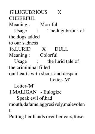 17.LUGUBRIOUS        X 
CHEERFUL 
Meaning :        Mornful 
    Usage        :       The lugubrious of 
the dogs added 
to our sadness 
18.LURID         X       DULL 
Meaning :        Colorful 
    Usage        :       the lurid tale of 
the crimininal filled 
our hearts with sbock and despair. 
                                Letter­'M' 
    Letter­'M' 
1.MALIGAN   ­ Eulogize 
      Speak evil of,bad 
mouth,dafame,aggresively,malevolen
t 
Putting her hands over her ears,Rose 
 