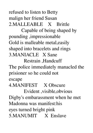 refused to listen to Betty 
malign her friend Susan 
2.MALLEABLE    X    Brittle 
          Capable of being shaped by 
pounding ,impressionable 
Gold is malleable metal,easily 
shaped into bracelets and rings 
3.MANIACLE   X Sane 
            Restrain ,Handcuff 
The police immediately manacled the 
prisioner so he could not 
escape 
4.MANIFEST     X Obscure 
            Evident ,visible,obvious 
Digby's embarassment when he met 
Madonna was manifest:his 
eyes turned bright pink 
5.MANUMIT      X  Enslave 
 