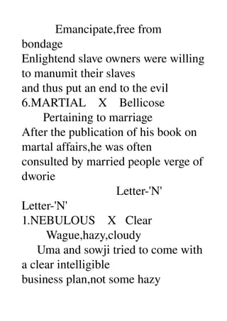            Emancipate,free from 
bondage 
Enlightend slave owners were willing 
to manumit their slaves 
and thus put an end to the evil 
6.MARTIAL    X    Bellicose 
       Pertaining to marriage 
After the publication of his book on 
martal affairs,he was often 
consulted by married people verge of 
dworie 
                               Letter­'N' 
Letter­'N' 
1.NEBULOUS    X   Clear 
        Wague,hazy,cloudy 
     Uma and sowji tried to come with 
a clear intelligible 
business plan,not some hazy 
 