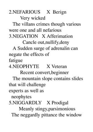 2.NEFARIOUS     X  Berign 
         Very wicked 
   The villans crimes though various 
were one and all nefarious 
3.NEGATION   X Afferimation 
           Cancle out,nullify,deny 
   A Sudden surge of adrenalin can 
negate the effects of 
fatigue 
4.NEOPHYTE      X Veteran 
         Recent convert,beginner 
   The mountain slope contains slides 
that will challenge 
experts as well as 
  neophytes 
5.NIGGARDLY    X Prodigal 
        Meanly stingy,parsimonious 
  The neggardly pittance the window 
 