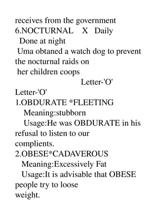 receives from the government 
6.NOCTURNAL    X   Daily 
  Done at night 
 Uma obtaned a watch dog to prevent 
the nocturnal raids on 
 her children coops 
                               Letter­'O' 
Letter­'O' 
1.OBDURATE *FLEETING 
    Meaning:stubborn 
    Usage:He was OBDURATE in his 
refusal to listen to our 
complients. 
2.OBESE*CADAVEROUS 
   Meaning:Excessively Fat 
   Usage:It is advisable that OBESE 
people try to loose 
weight. 
 