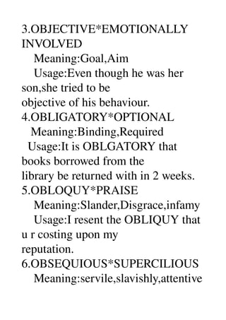 3.OBJECTIVE*EMOTIONALLY 
INVOLVED 
    Meaning:Goal,Aim 
    Usage:Even though he was her 
son,she tried to be 
objective of his behaviour. 
4.OBLIGATORY*OPTIONAL 
   Meaning:Binding,Required 
  Usage:It is OBLGATORY that 
books borrowed from the 
library be returned with in 2 weeks. 
5.OBLOQUY*PRAISE 
    Meaning:Slander,Disgrace,infamy 
    Usage:I resent the OBLIQUY that 
u r costing upon my 
reputation. 
6.OBSEQUIOUS*SUPERCILIOUS 
    Meaning:servile,slavishly,attentive
 