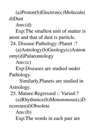      (a)Proton(b)Electron(c)Molecule(
d)Dust 
     Ans:(d) 
     Exp:The smallest unit of matter is 
atom and that of dust is particle. 
 24. Disease:Pathology::Planet :? 
     (a)Astrology(b)Geology(c)Astron
omy(d)Palaeontology 
     Ans:(c) 
     Exp:Diseases are studied under 
Pathology. 
        Similarly,Planets are studied in 
Astrology. 
 25. Mature:Regressed :: Varied:? 
     (a)Rhythmice(b)Monotonous(c)D
ecorous(d)Obsolete 
     Ans:(b) 
     Exp:The words in each pair are 
 