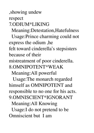 ,showing undew 
respect 
7.ODIUM*LIKING 
  Meaning:Detestation,Hatefulness 
  Usage:Prince charming could not 
express the odium ,he 
felt toward cinderella’s stepsisters 
because of their 
mistreatment of poor cinderella. 
8.OMNIPOTENT*WEAK 
  Meaning:All powerful 
   Usage:The monarch regarded 
himself as OMNIPOTENT and 
responsible to no one for his acts. 
9.OMNISCIENT*IGNORANT 
  Meaning:All Knowing 
  Usage:I do not pretend to be 
Omniscient but  I am 
 