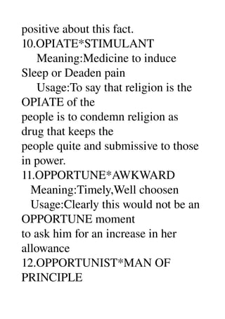 positive about this fact. 
10.OPIATE*STIMULANT 
     Meaning:Medicine to induce 
Sleep or Deaden pain 
     Usage:To say that religion is the 
OPIATE of the 
people is to condemn religion as 
drug that keeps the 
people quite and submissive to those 
in power. 
11.OPPORTUNE*AWKWARD 
   Meaning:Timely,Well choosen 
   Usage:Clearly this would not be an 
OPPORTUNE moment 
to ask him for an increase in her 
allowance 
12.OPPORTUNIST*MAN OF 
PRINCIPLE 
 