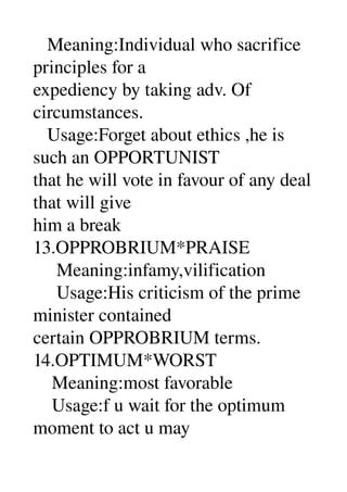    Meaning:Individual who sacrifice 
principles for a 
expediency by taking adv. Of 
circumstances. 
   Usage:Forget about ethics ,he is 
such an OPPORTUNIST 
that he will vote in favour of any deal 
that will give 
him a break 
13.OPPROBRIUM*PRAISE 
     Meaning:infamy,vilification 
     Usage:His criticism of the prime 
minister contained 
certain OPPROBRIUM terms. 
14.OPTIMUM*WORST 
    Meaning:most favorable 
    Usage:f u wait for the optimum 
moment to act u may 
 