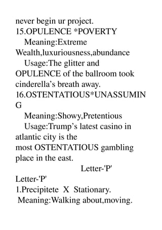 never begin ur project. 
15.OPULENCE *POVERTY 
    Meaning:Extreme 
Wealth,luxuriousness,abundance 
    Usage:The glitter and 
OPULENCE of the ballroom took 
cinderella’s breath away. 
16.OSTENTATIOUS*UNASSUMIN
G 
    Meaning:Showy,Pretentious 
    Usage:Trump’s latest casino in 
atlantic city is the 
most OSTENTATIOUS gambling 
place in the east. 
                              Letter­'P' 
Letter­'P' 
1.Precipitete  X  Stationary. 
 Meaning:Walking about,moving. 
 