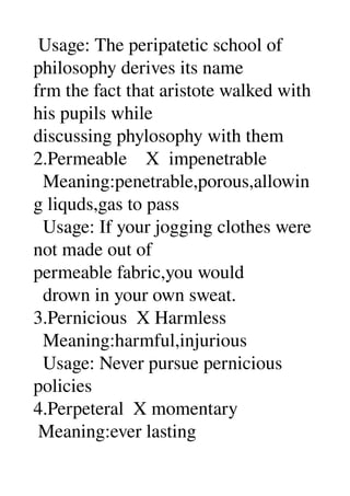  Usage: The peripatetic school of 
philosophy derives its name 
frm the fact that aristote walked with 
his pupils while 
discussing phylosophy with them 
2.Permeable    X  impenetrable 
  Meaning:penetrable,porous,allowin
g liquds,gas to pass 
  Usage: If your jogging clothes were 
not made out of 
permeable fabric,you would 
  drown in your own sweat. 
3.Pernicious  X Harmless 
  Meaning:harmful,injurious 
  Usage: Never pursue pernicious 
policies 
4.Perpeteral  X momentary 
 Meaning:ever lasting 
 
