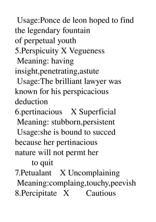  Usage:Ponce de leon hoped to find 
the legendary fountain 
of perpetual youth 
5.Perspicuity X Vegueness 
 Meaning: having 
insight,penetrating,astute 
 Usage:The brilliant lawyer was 
known for his perspicacious 
deduction 
6.pertinacious    X Superficial 
 Meaning: stubborn,persistent 
 Usage:she is bound to succed 
because her pertinacious 
nature will not permt her 
        to quit 
7.Petualant    X Uncomplaining 
 Meaning:complaing,touchy,peevish 
8.Percipitate   X        Cautious 
 
