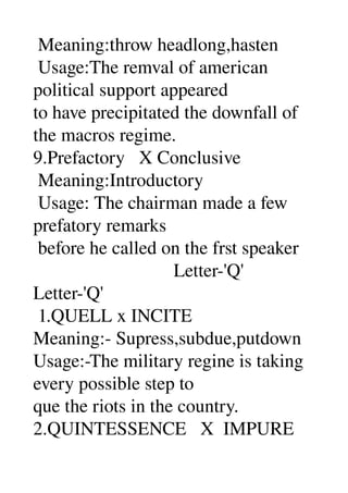  Meaning:throw headlong,hasten 
 Usage:The remval of american 
political support appeared 
to have precipitated the downfall of 
the macros regime. 
9.Prefactory   X Conclusive 
 Meaning:Introductory 
 Usage: The chairman made a few 
prefatory remarks 
 before he called on the frst speaker 
                              Letter­'Q' 
Letter­'Q' 
 1.QUELL x INCITE 
Meaning:­ Supress,subdue,putdown 
Usage:­The military regine is taking 
every possible step to 
que the riots in the country. 
2.QUINTESSENCE   X  IMPURE 
 