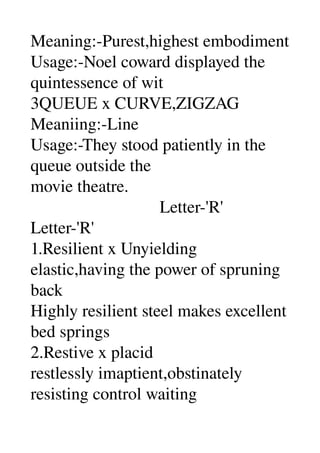 Meaning:­Purest,highest embodiment 
Usage:­Noel coward displayed the 
quintessence of wit 
3QUEUE x CURVE,ZIGZAG 
Meaniing:­Line 
Usage:­They stood patiently in the 
queue outside the 
movie theatre. 
                              Letter­'R' 
Letter­'R' 
1.Resilient x Unyielding 
elastic,having the power of spruning 
back 
Highly resilient steel makes excellent 
bed springs 
2.Restive x placid 
restlessly imaptient,obstinately 
resisting control waiting 
 