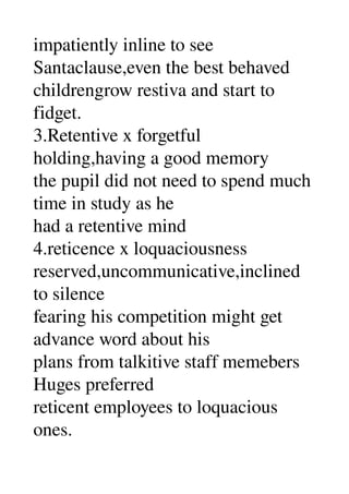 impatiently inline to see 
Santaclause,even the best behaved 
childrengrow restiva and start to 
fidget. 
3.Retentive x forgetful 
holding,having a good memory 
the pupil did not need to spend much 
time in study as he 
had a retentive mind 
4.reticence x loquaciousness 
reserved,uncommunicative,inclined 
to silence 
fearing his competition might get 
advance word about his 
plans from talkitive staff memebers 
Huges preferred 
reticent employees to loquacious 
ones. 
 