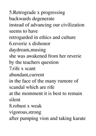 5.Retrograde x progressing 
backwards degenerate 
instead of advancing our civilization 
seems to have 
retrogarded in ethics and culture 
6.reverie x dishonor 
daydream,musing 
she was awakened from her reverie 
by the teachers question 
7.rife x scant 
abundant,current 
in the face of the many rumore of 
scandal which are rife 
at the momment it is best to remain 
silent 
8.robust x weak 
vigorous,strong 
after pumping vion and taking karate 
 