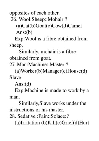 opposites of each other. 
 26. Wool:Sheep::Mohair:? 
     (a)Cat(b)Goat(c)Cow(d)Camel 
     Ans:(b) 
    Exp:Wool is a fibre obtained from 
sheep, 
       Similarly, mohair is a fibre 
obtained from goat. 
27. Man:Machine::Master:? 
    (a)Worker(b)Manager(c)House(d)
Slave 
    Ans:(d) 
    Exp:Machine is made to work by a 
man. 
       Similarly,Slave works under the 
instructions of his master. 
28. Sedative :Pain::Solace:? 
    (a)Irritation (b)Kill(c)Grief(d)Hurt 
 