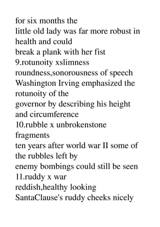 for six months the 
little old lady was far more robust in 
health and could 
break a plank with her fist 
9.rotunoity xslimness 
roundness,sonorousness of speech 
Washington Irving emphasized the 
rotunoity of the 
governor by describing his height 
and circumference 
10.rubble x unbrokenstone 
fragments 
ten years after world war II some of 
the rubbles left by 
enemy bombings could still be seen 
11.ruddy x war 
reddish,healthy looking 
SantaClause's ruddy cheeks nicely 
 