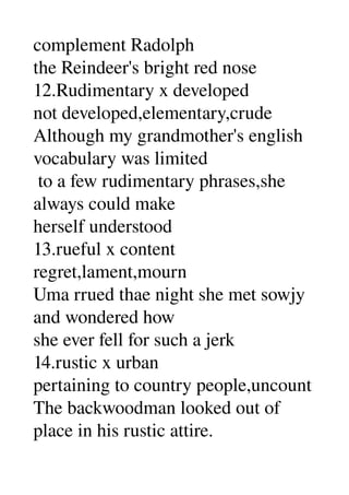 complement Radolph 
the Reindeer's bright red nose 
12.Rudimentary x developed 
not developed,elementary,crude 
Although my grandmother's english 
vocabulary was limited 
 to a few rudimentary phrases,she 
always could make 
herself understood 
13.rueful x content 
regret,lament,mourn 
Uma rrued thae night she met sowjy 
and wondered how 
she ever fell for such a jerk 
14.rustic x urban 
pertaining to country people,uncount 
The backwoodman looked out of 
place in his rustic attire. 
 
