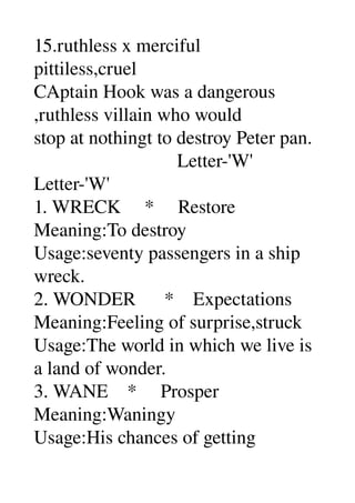 15.ruthless x merciful 
pittiless,cruel 
CAptain Hook was a dangerous 
,ruthless villain who would 
stop at nothingt to destroy Peter pan. 
                              Letter­'W' 
Letter­'W' 
1. WRECK     *     Restore 
Meaning:To destroy 
Usage:seventy passengers in a ship 
wreck. 
2. WONDER      *    Expectations 
Meaning:Feeling of surprise,struck 
Usage:The world in which we live is 
a land of wonder. 
3. WANE    *     Prosper 
Meaning:Waningy 
Usage:His chances of getting 
 