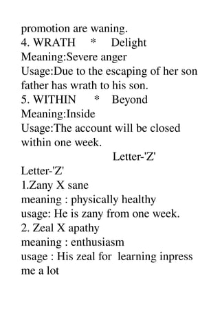 promotion are waning. 
4. WRATH     *     Delight 
Meaning:Severe anger 
Usage:Due to the escaping of her son 
father has wrath to his son. 
5. WITHIN      *    Beyond 
Meaning:Inside 
Usage:The account will be closed 
within one week. 
                               Letter­'Z' 
Letter­'Z' 
1.Zany X sane 
meaning : physically healthy 
usage: He is zany from one week. 
2. Zeal X apathy 
meaning : enthusiasm 
usage : His zeal for  learning inpress 
me a lot 
 