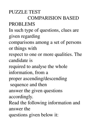 PUZZLE TEST 
               COMPARISION BASED 
PROBLEMS 
In such type of questions, clues are 
given regarding 
comparisons among a set of persons 
or things with 
respect to one or more qualities. The 
candidate is 
required to analyse the whole 
information, from a 
proper ascending/descending 
 sequence and then 
answer the given questions 
accordingly. 
Read the following information and 
answer the 
questions given below it: 
 