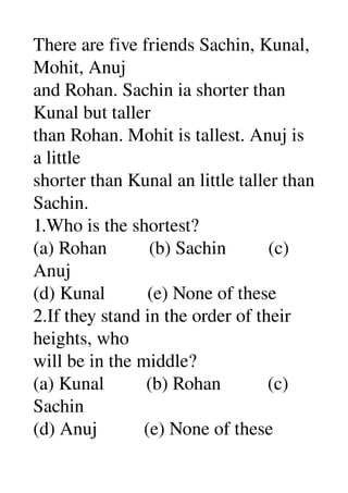 There are five friends Sachin, Kunal, 
Mohit, Anuj 
and Rohan. Sachin ia shorter than 
Kunal but taller 
than Rohan. Mohit is tallest. Anuj is 
a little 
shorter than Kunal an little taller than 
Sachin. 
1.Who is the shortest? 
(a) Rohan         (b) Sachin         (c) 
Anuj 
(d) Kunal         (e) None of these 
2.If they stand in the order of their 
heights, who 
will be in the middle? 
(a) Kunal         (b) Rohan          (c) 
Sachin 
(d) Anuj          (e) None of these 
 