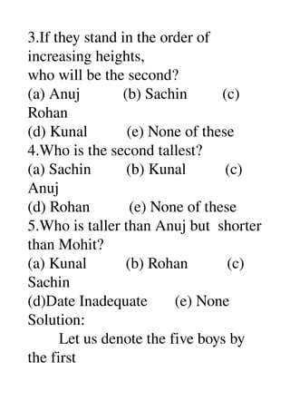 3.If they stand in the order of 
increasing heights, 
who will be the second? 
(a) Anuj           (b) Sachin         (c) 
Rohan 
(d) Kunal          (e) None of these 
4.Who is the second tallest? 
(a) Sachin         (b) Kunal          (c) 
Anuj 
(d) Rohan          (e) None of these 
5.Who is taller than Anuj but  shorter 
than Mohit? 
(a) Kunal          (b) Rohan          (c) 
Sachin 
(d)Date Inadequate       (e) None 
Solution: 
        Let us denote the five boys by 
the first 
 