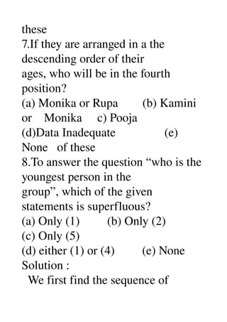 these 
7.If they are arranged in a the 
descending order of their 
ages, who will be in the fourth 
position? 
(a) Monika or Rupa        (b) Kamini 
or    Monika     c) Pooja 
(d)Data Inadequate                (e) 
None   of these 
8.To answer the question “who is the 
youngest person in the 
group”, which of the given 
statements is superfluous? 
(a) Only (1)         (b) Only (2) 
(c) Only (5) 
(d) either (1) or (4)         (e) None 
Solution : 
  We first find the sequence of 
 