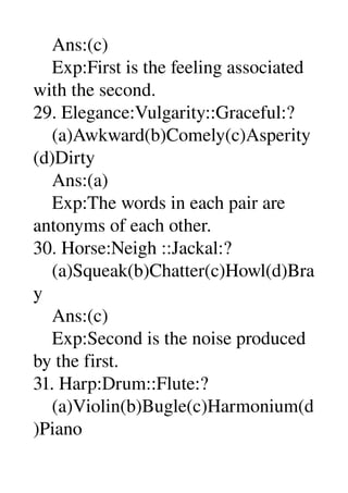     Ans:(c) 
    Exp:First is the feeling associated 
with the second. 
29. Elegance:Vulgarity::Graceful:? 
    (a)Awkward(b)Comely(c)Asperity
(d)Dirty 
    Ans:(a) 
    Exp:The words in each pair are 
antonyms of each other. 
30. Horse:Neigh ::Jackal:? 
    (a)Squeak(b)Chatter(c)Howl(d)Bra
y 
    Ans:(c) 
    Exp:Second is the noise produced 
by the first. 
31. Harp:Drum::Flute:? 
    (a)Violin(b)Bugle(c)Harmonium(d
)Piano 
 