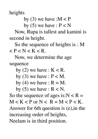 heights 
           by (3) we have :M < P 
           by (5) we have : P < N 
    Now, Rupa is tallest and kamini is 
second in height. 
    So the sequence of heights is : M 
< P < N < K < R. 
    Now, we determine the age 
sequence 
     by (2) we have : K < R. 
     by (3) we have : P < M. 
     by (4) we have : R = M. 
     by (5) we have : R < N. 
So the sequence of ages is:N < R = 
M < K < P or N <  R = M < P < K. 
Answer for 6th question is (e),in the 
increasing order of heights, 
Neelam is in third position. 
 