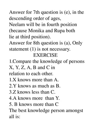 Answer for 7th question is (e), in the 
descending order of ages, 
Neelam will be in fourth position 
(because Monika and Rupa both 
lie at third position). 
Answer for 8th question is (a), Only 
statement (1) is not necessary. 
                   EXERCISE 
1.Compare the knowledge of persons 
X, Y, Z, A, B and C in 
relation to each other. 
1.X knows more than A. 
2.Y knows as much as B. 
3.Z knows less than C. 
4.A knows more  than Y. 
5. B knows more than C
The best knowledge person amongst 
all is: 
 