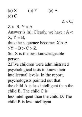 (a) X          (b) Y          (c) A 
(d) C 
                                                 Z < C, 
Z <  B, Y < A 
Answer is (a), Clearly, we have : A < 
X, Y = B, 
thus the sequence becomes X > A 
>Y = B > C > Z. 
So, X is the best knowledgeable 
person. 
2.Five children were administrated 
psychological tests to know their 
intellectual levels. In the report, 
psychologists pointed out that 
the child A is less intelligent than the 
child B. The child C is 
less intelligent than the child D. The 
child B is less intelligent 
 