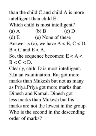 than the child C and child A is more 
intelligent than child E. 
Which child is most intelligent? 
(a) A            (b) B              (c) D 
(d) E            (e) None of these 
Answer is (c), we have A < B, C < D, 
B < C and E < A. 
So, the sequence becomes: E < A < 
B < C < D. 
Clearly, child D is most intelligent. 
3.In an examination, Raj got more 
marks than Mukesh but not as many 
as Priya.Priya got more marks than 
Dinesh and Kamal. Dinesh got 
less marks than Mukesh but his 
marks are not the lowest in the group. 
Who is the second in the descending 
order of marks? 
 