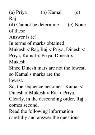(a) Priya           (b) Kamal          (c) 
Raj 
(d) Cannot be determine       (e) None 
of these 
Answer is (c) 
In terms of marks obtained 
Mukesh < Raj, Raj < Priya, Dinesh < 
Priya, Kamal < Priya, Dinesh < 
Mukesh. 
Since Dinesh mars are not the lowest, 
so Kamal's marks are the 
lowest. 
So, the sequence becomes: Kamal < 
Dinesh < Mukesh < Raj < Priya. 
Clearly, in the descending order, Raj 
comes second. 
Read the following information 
carefully and answer the questions 
 