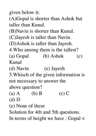 given below it: 
(A)Gopal is shorter than Ashok but 
taller than Kunal. 
(B)Navin is shorter than Kunal. 
(C)Jayesh is taller than Navin. 
(D)Ashok is taller than Jayesh. 
4.Who among them is the tallest? 
(a) Gopal           (b) Ashok          (c) 
Kunal 
(d) Navin            (e) Jayesh 
5.Whisch of the given information is 
not necessary to answer the 
above question? 
(a) A         (b) B             (c) C 
(d) D 
(e) None of these 
Solution for 4th and 5th questions. 
In terms of height we have : Gopal < 
 