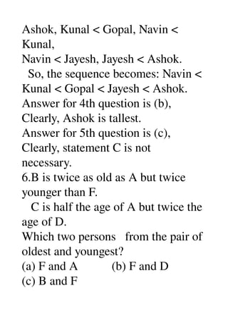Ashok, Kunal < Gopal, Navin < 
Kunal, 
Navin < Jayesh, Jayesh < Ashok. 
  So, the sequence becomes: Navin < 
Kunal < Gopal < Jayesh < Ashok. 
Answer for 4th question is (b), 
Clearly, Ashok is tallest. 
Answer for 5th question is (c), 
Clearly, statement C is not 
necessary. 
6.B is twice as old as A but twice 
younger than F. 
   C is half the age of A but twice the 
age of D. 
Which two persons   from the pair of 
oldest and youngest? 
(a) F and A           (b) F and D 
(c) B and F 
 